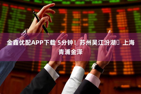 金鑫优配APP下载 5分钟！苏州吴江汾湖⇄上海青浦金泽