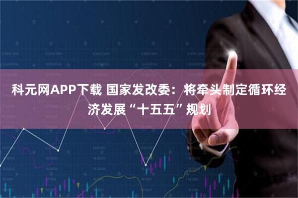 科元网APP下载 国家发改委：将牵头制定循环经济发展“十五五”规划