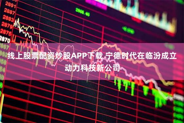线上股票配资炒股APP下载 宁德时代在临汾成立动力科技新公司
