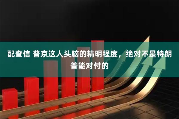 配查信 普京这人头脑的精明程度，绝对不是特朗普能对付的