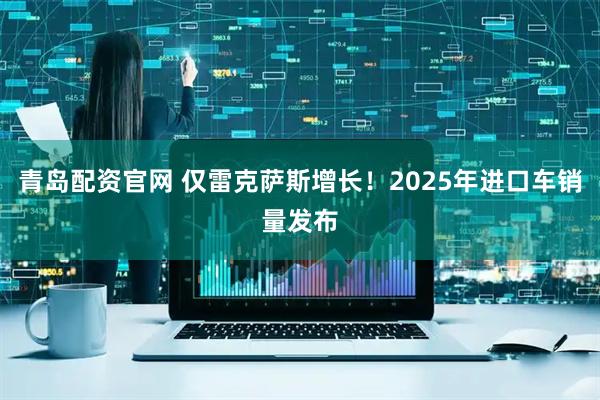 青岛配资官网 仅雷克萨斯增长！2025年进口车销量发布
